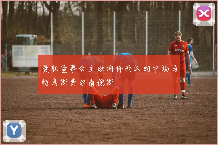 曼联董事会主动询价西汉姆中场马特乌斯费尔南德斯