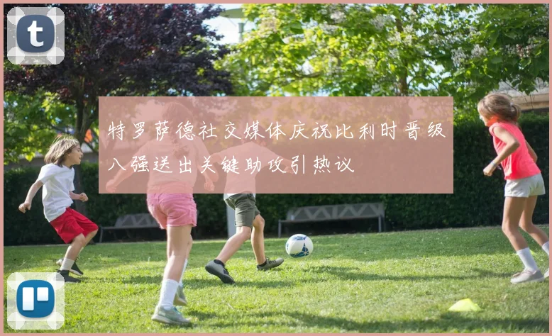 特罗萨德社交媒体庆祝比利时晋级八强送出关键助攻引热议