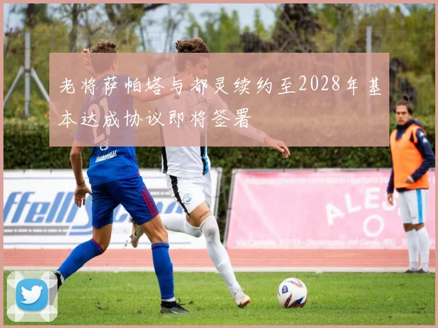 老将萨帕塔与都灵续约至2028年基本达成协议即将签署