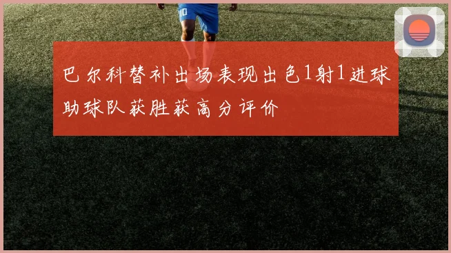 巴尔科替补出场表现出色1射1进球助球队获胜获高分评价