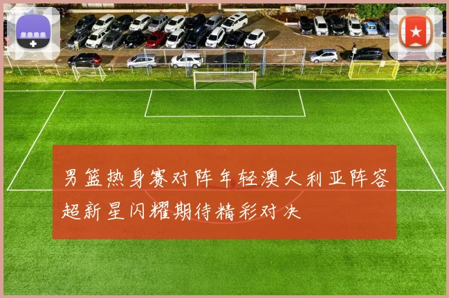 男篮热身赛对阵年轻澳大利亚阵容超新星闪耀期待精彩对决