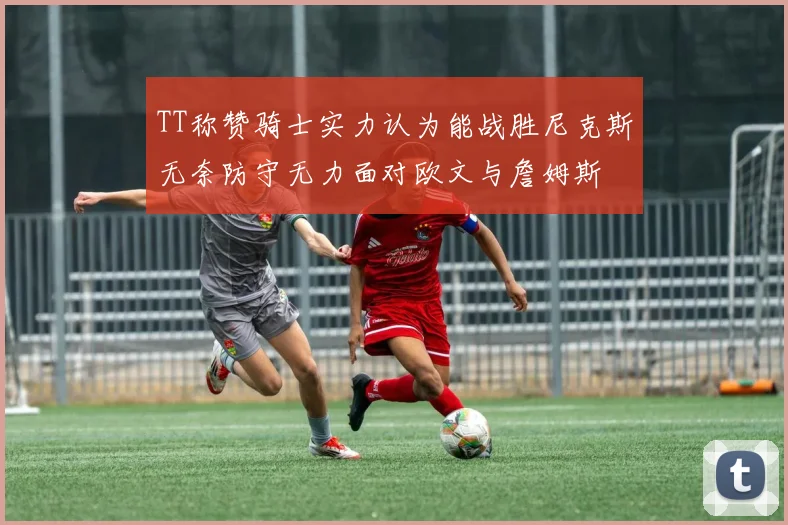 TT称赞骑士实力认为能战胜尼克斯无奈防守无力面对欧文与詹姆斯