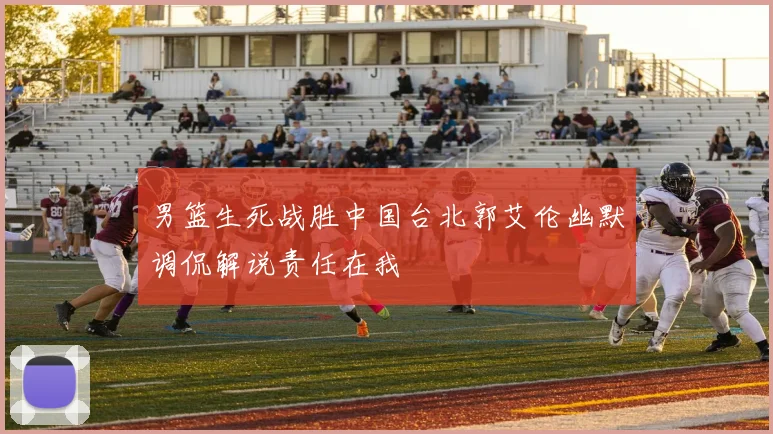男篮生死战胜中国台北郭艾伦幽默调侃解说责任在我