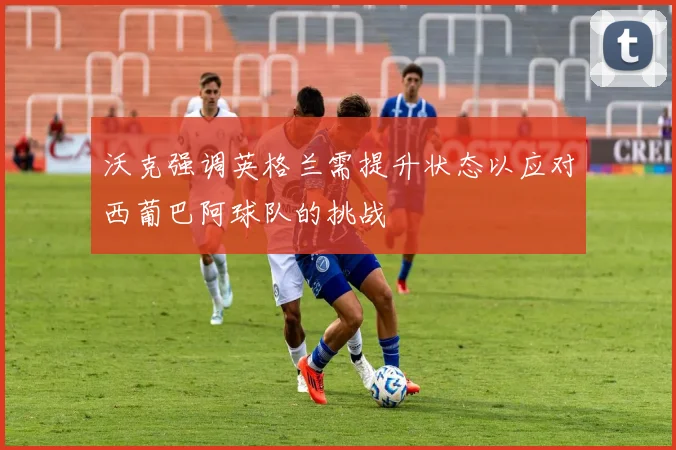 沃克强调英格兰需提升状态以应对西葡巴阿球队的挑战