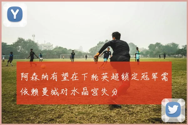 阿森纳有望在下轮英超锁定冠军需依赖曼城对水晶宫失分