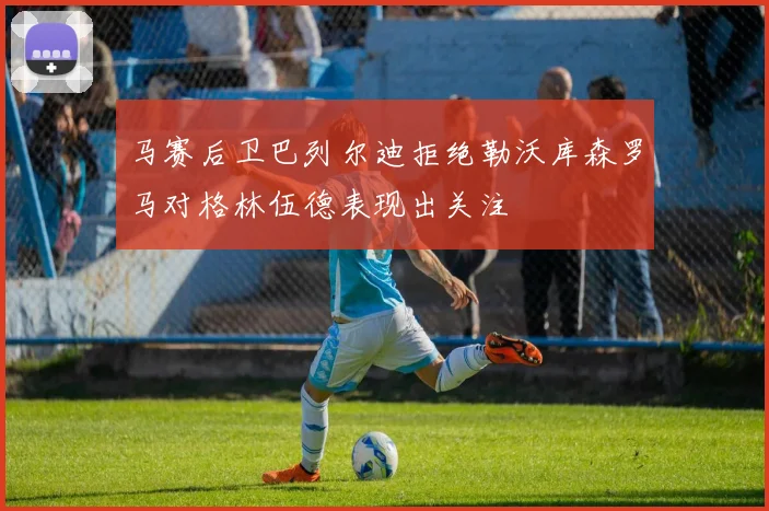 马赛后卫巴列尔迪拒绝勒沃库森罗马对格林伍德表现出关注