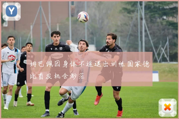 姆巴佩因身体不适退出训练国家德比首发机会渺茫