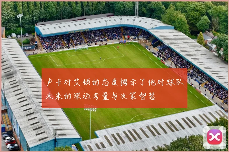 卢卡对艾顿的态度揭示了他对球队未来的深远考量与决策智慧