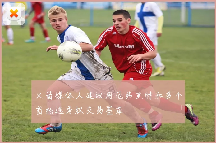 火箭媒体人建议用范弗里特和多个首轮选秀权交易墨菲