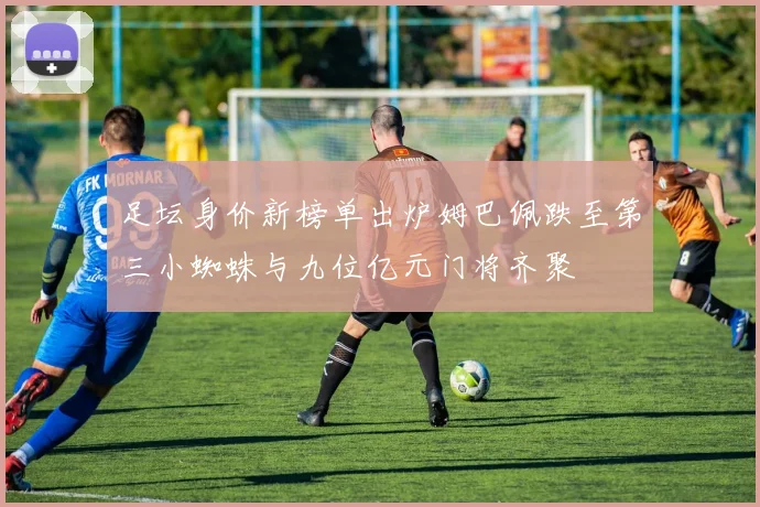 足坛身价新榜单出炉姆巴佩跌至第三小蜘蛛与九位亿元门将齐聚