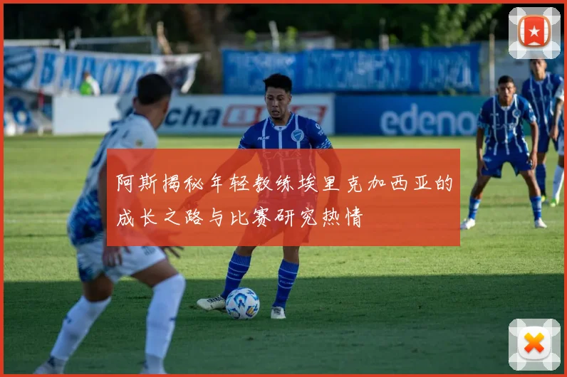 阿斯揭秘年轻教练埃里克加西亚的成长之路与比赛研究热情
