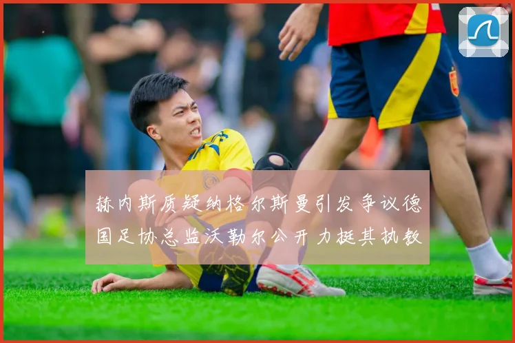 赫内斯质疑纳格尔斯曼引发争议德国足协总监沃勒尔公开力挺其执教表现