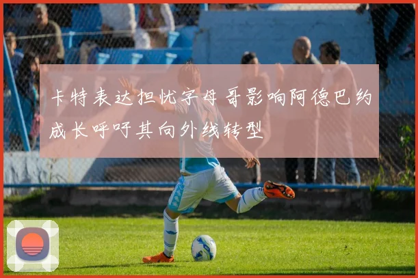 卡特表达担忧字母哥影响阿德巴约成长呼吁其向外线转型