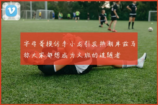 字母哥模仿李小龙引发热潮库兹马称大家都想成为文班的追随者