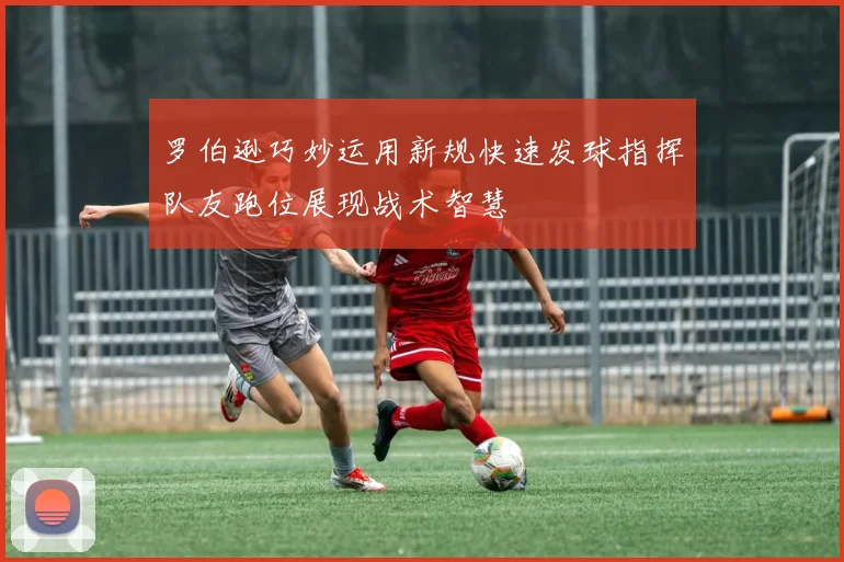 罗伯逊巧妙运用新规快速发球指挥队友跑位展现战术智慧