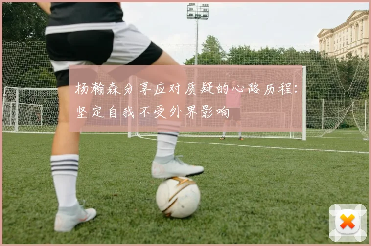 杨瀚森分享应对质疑的心路历程：坚定自我不受外界影响