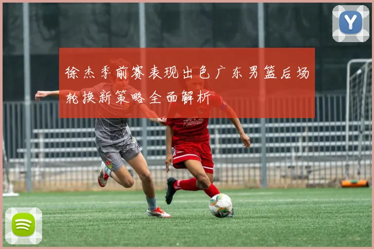 徐杰季前赛表现出色广东男篮后场轮换新策略全面解析